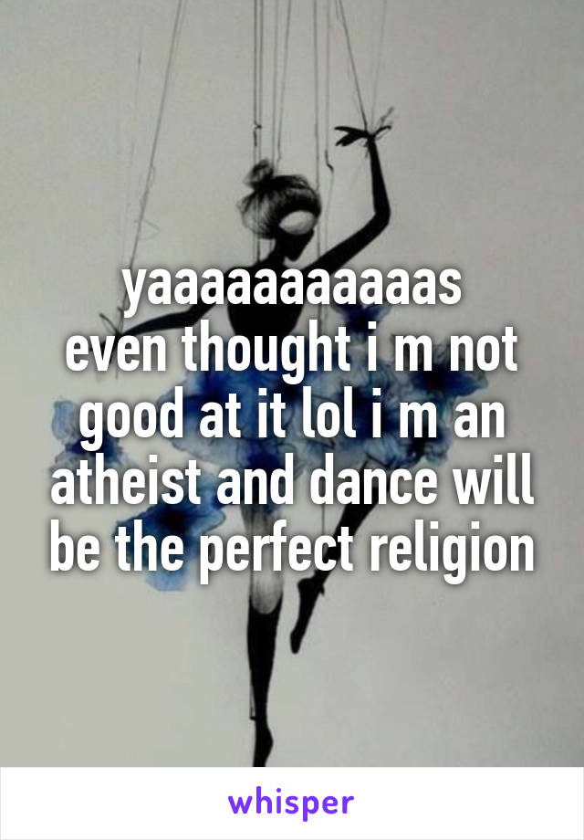 yaaaaaaaaaaas
even thought i m not good at it lol i m an atheist and dance will be the perfect religion