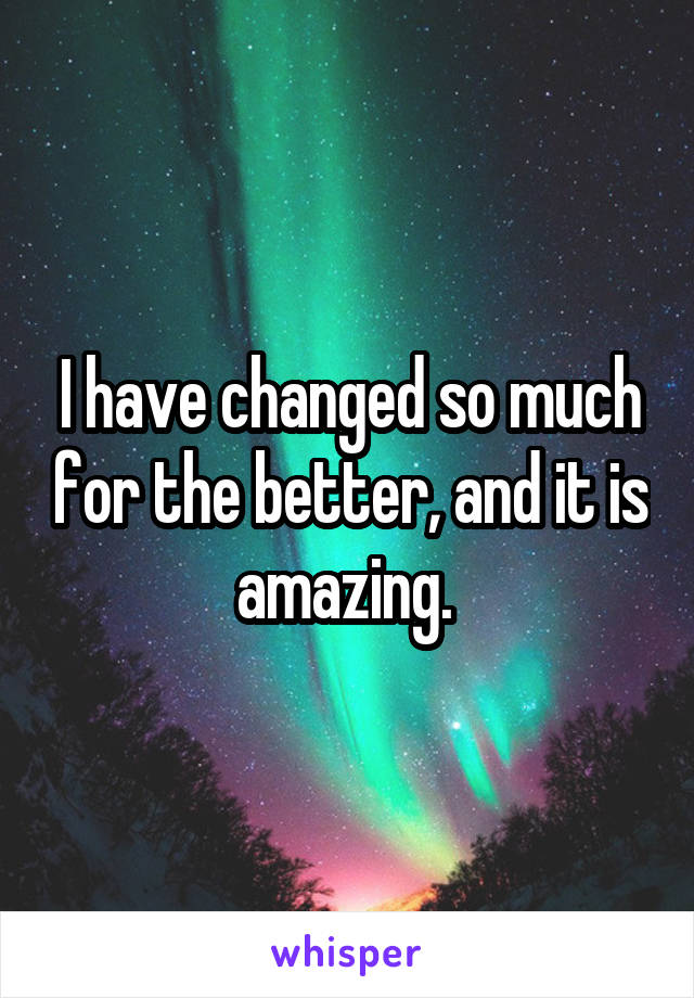 I have changed so much for the better, and it is amazing. 