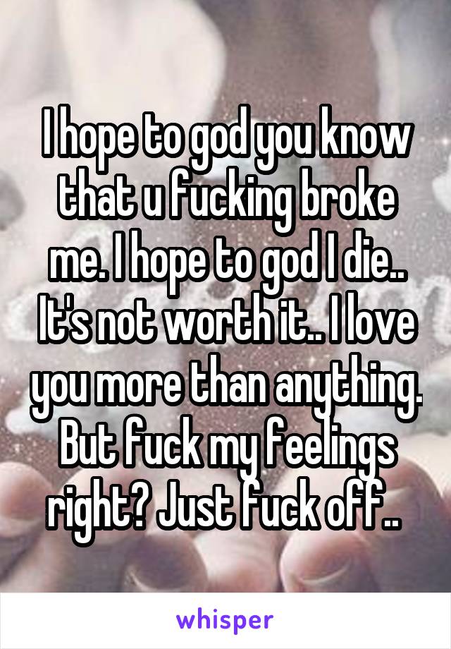 I hope to god you know that u fucking broke me. I hope to god I die.. It's not worth it.. I love you more than anything. But fuck my feelings right? Just fuck off.. 