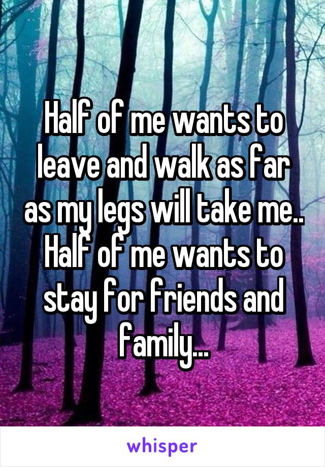 Half of me wants to leave and walk as far as my legs will take me.. Half of me wants to stay for friends and family...