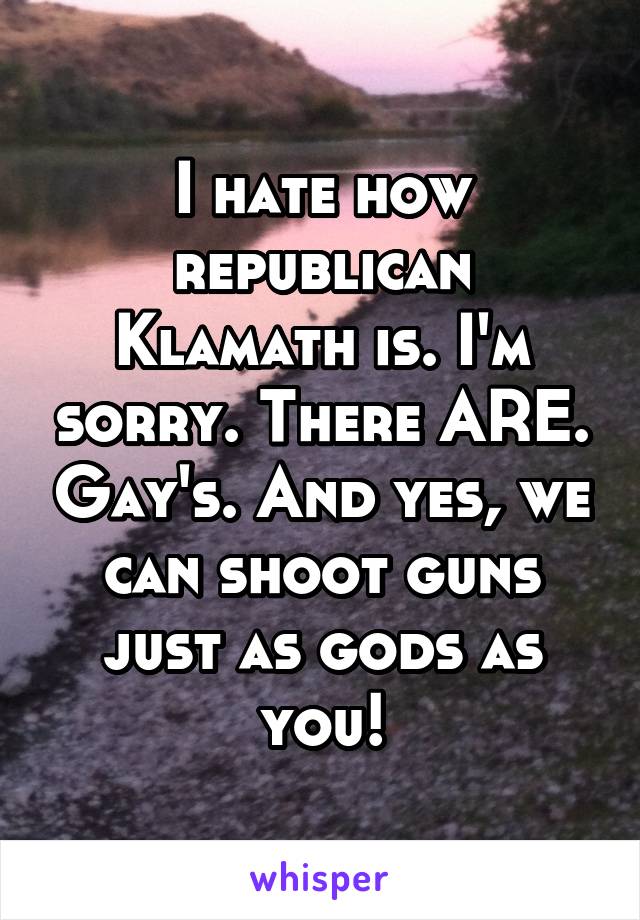 I hate how republican Klamath is. I'm sorry. There ARE. Gay's. And yes, we can shoot guns just as gods as you!