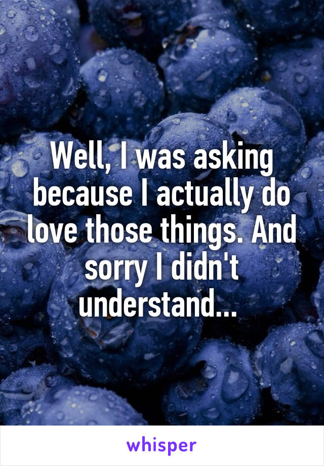 Well, I was asking because I actually do love those things. And sorry I didn't understand... 