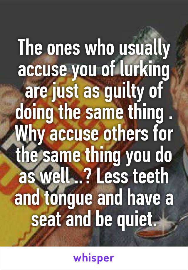 The ones who usually accuse you of lurking are just as guilty of doing the same thing . Why accuse others for the same thing you do as well ..? Less teeth and tongue and have a seat and be quiet.