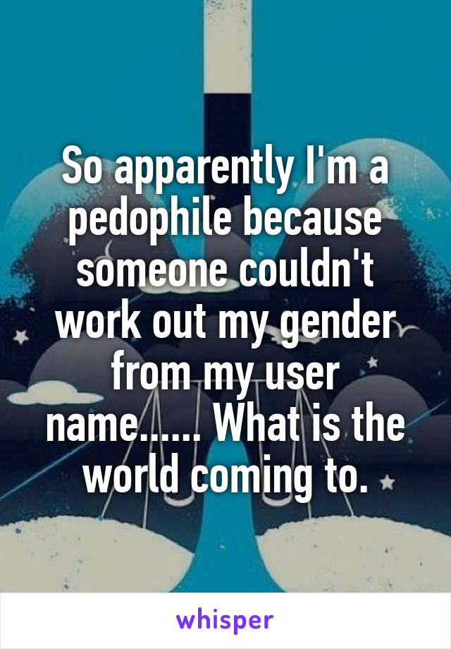 So apparently I'm a pedophile because someone couldn't work out my gender from my user name...... What is the world coming to.