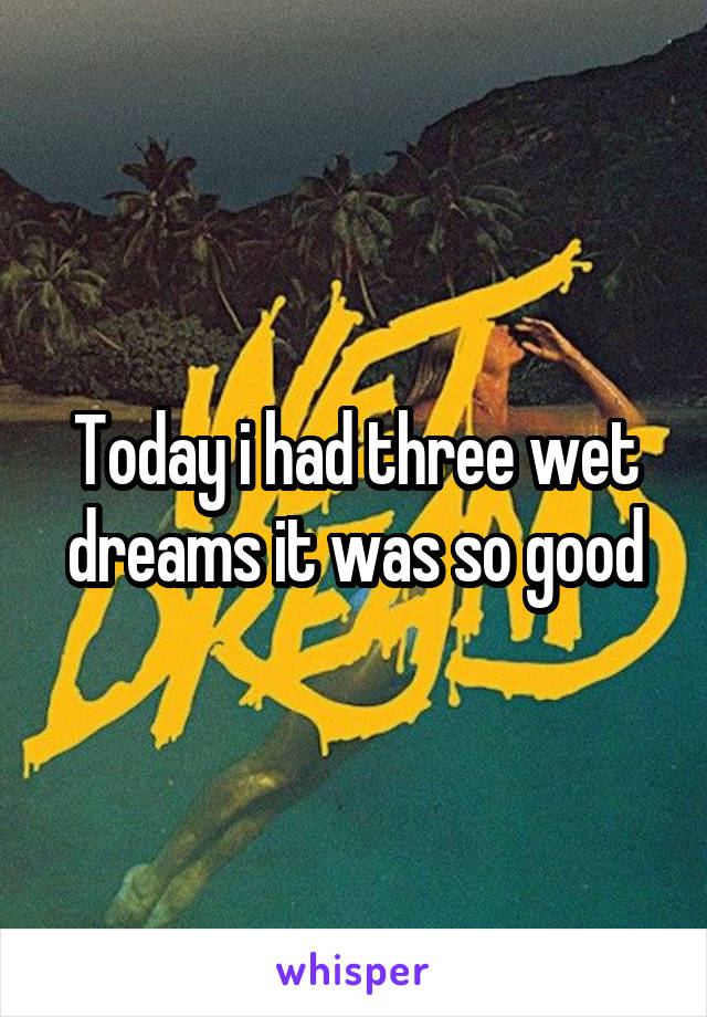 Today i had three wet dreams it was so good