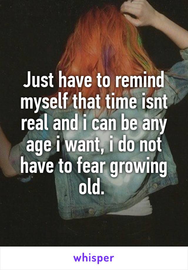 Just have to remind myself that time isnt real and i can be any age i want, i do not have to fear growing old. 