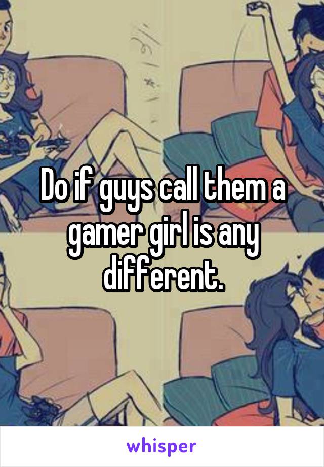 Do if guys call them a gamer girl is any different.