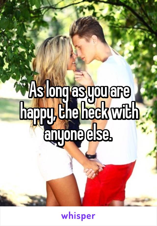 As long as you are happy, the heck with anyone else. 