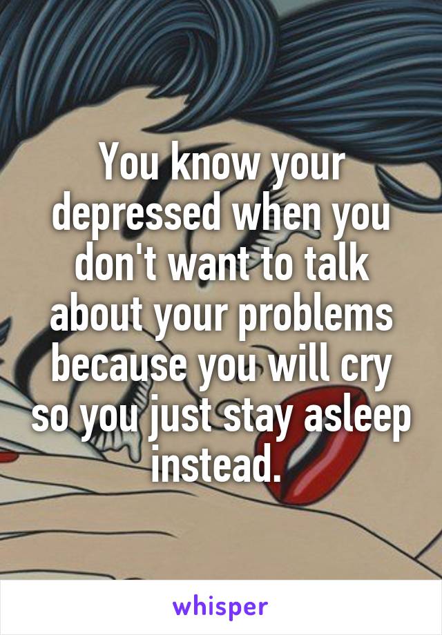 You know your depressed when you don't want to talk about your problems because you will cry so you just stay asleep instead. 