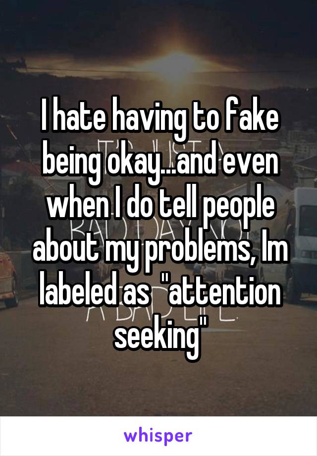 I hate having to fake being okay...and even when I do tell people about my problems, Im labeled as  "attention seeking"