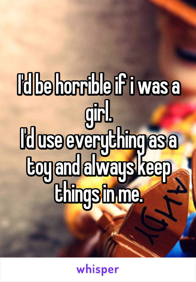 I'd be horrible if i was a girl.
I'd use everything as a toy and always keep things in me.