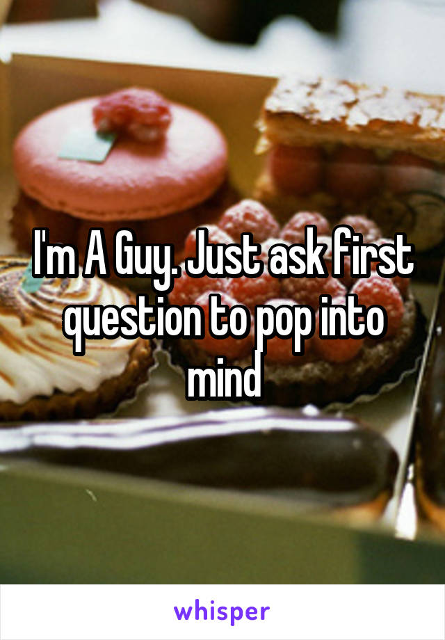 I'm A Guy. Just ask first question to pop into mind