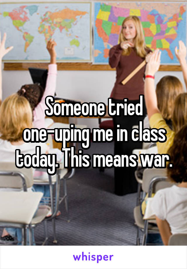 Someone tried one-uping me in class today. This means war.