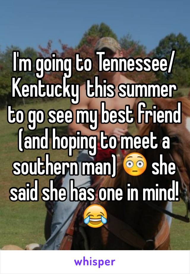 I'm going to Tennessee/Kentucky  this summer to go see my best friend (and hoping to meet a southern man) 😳 she said she has one in mind! 😂