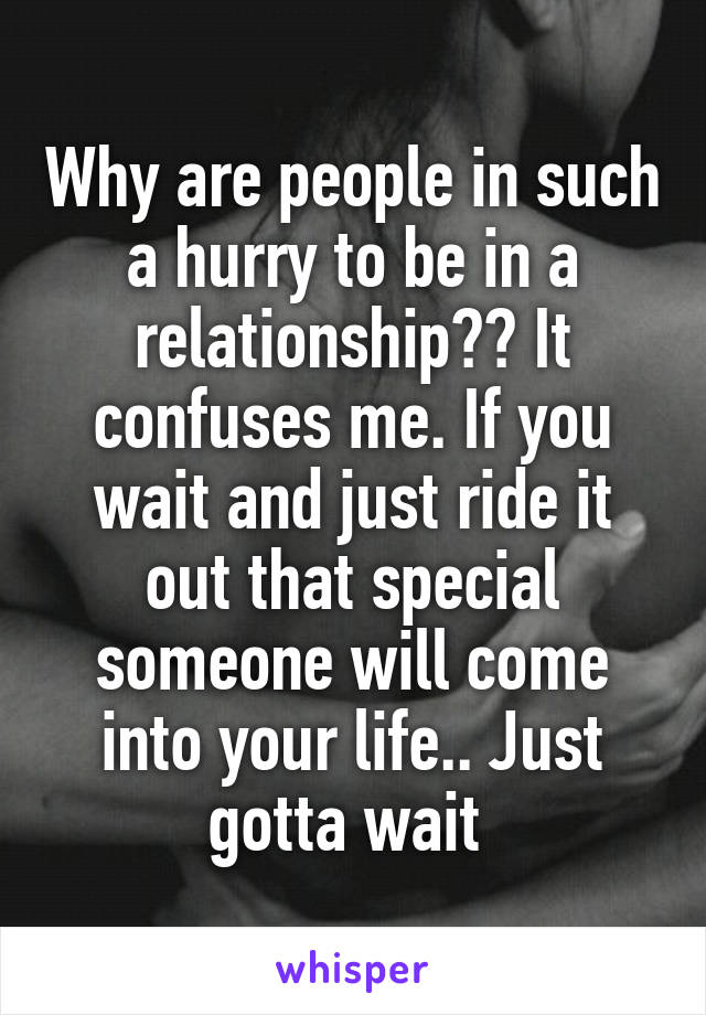 Why are people in such a hurry to be in a relationship?? It confuses me. If you wait and just ride it out that special someone will come into your life.. Just gotta wait 