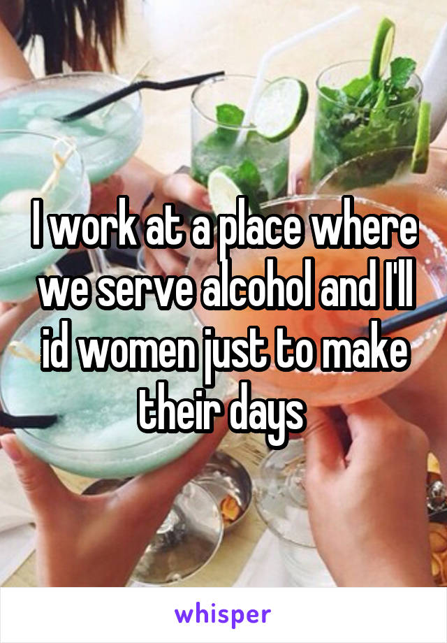 I work at a place where we serve alcohol and I'll id women just to make their days 