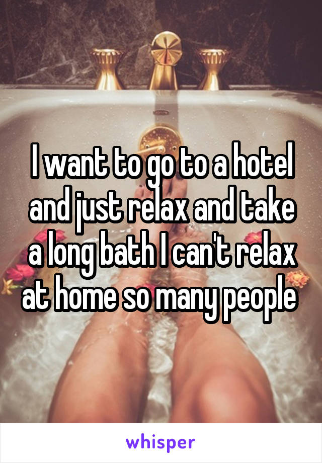 I want to go to a hotel and just relax and take a long bath I can't relax at home so many people 