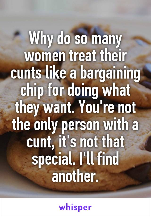 Why do so many women treat their cunts like a bargaining chip for doing what they want. You're not the only person with a cunt, it's not that special. I'll find another.