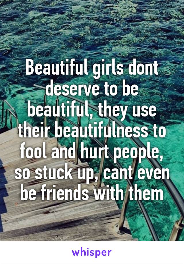 Beautiful girls dont deserve to be beautiful, they use their beautifulness to fool and hurt people, so stuck up, cant even be friends with them