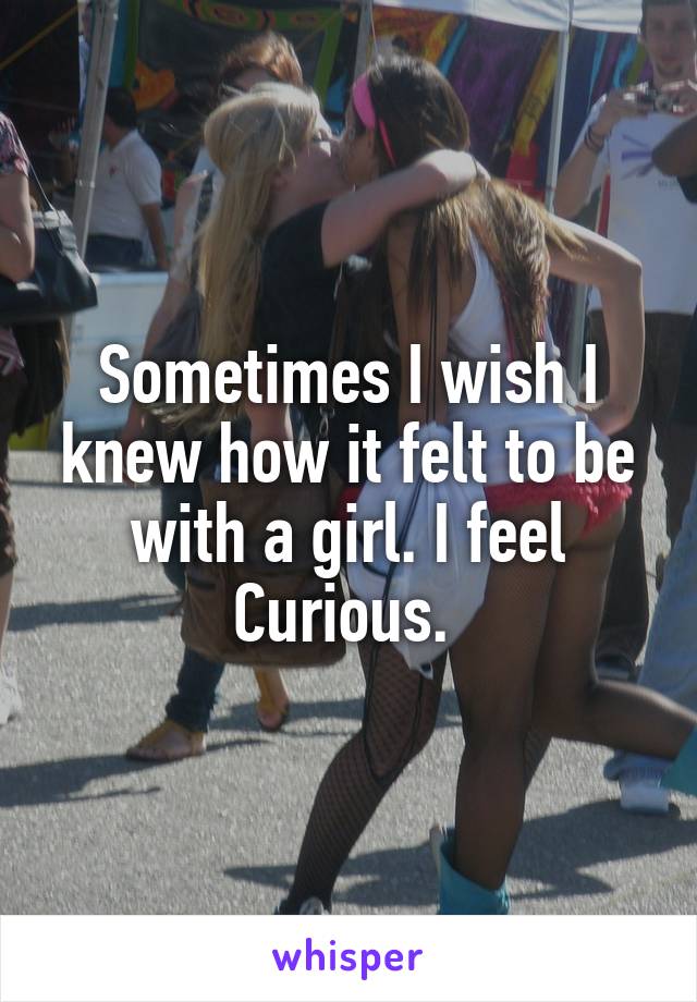 Sometimes I wish I knew how it felt to be with a girl. I feel
Curious. 