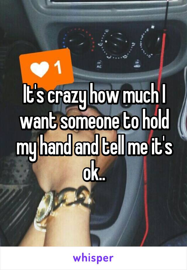 It's crazy how much I want someone to hold my hand and tell me it's ok..