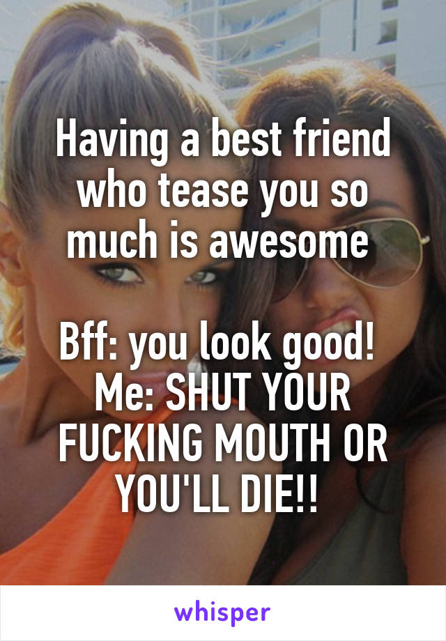 Having a best friend who tease you so much is awesome 

Bff: you look good! 
Me: SHUT YOUR FUCKING MOUTH OR YOU'LL DIE!! 