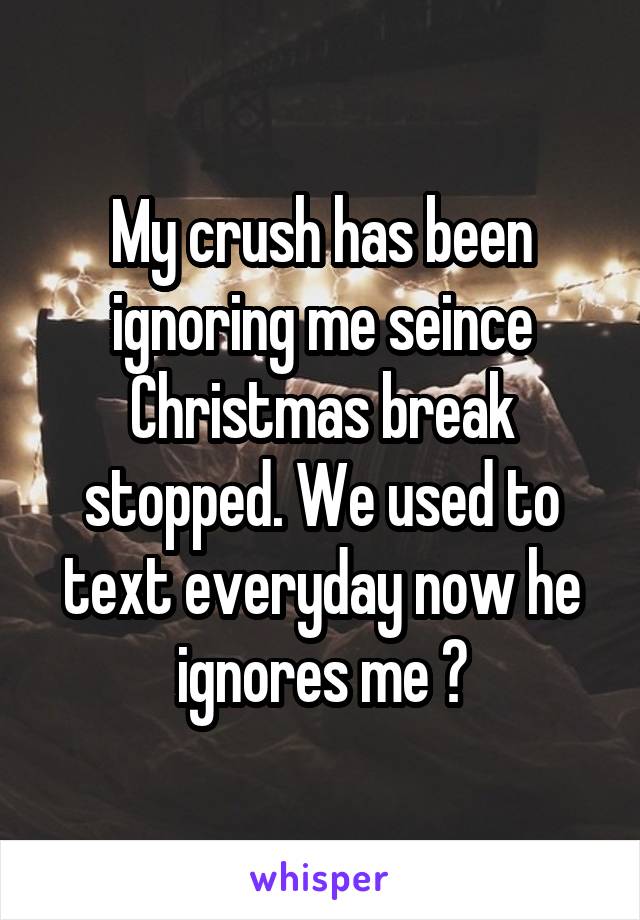 My crush has been ignoring me seince Christmas break stopped. We used to text everyday now he ignores me 😢