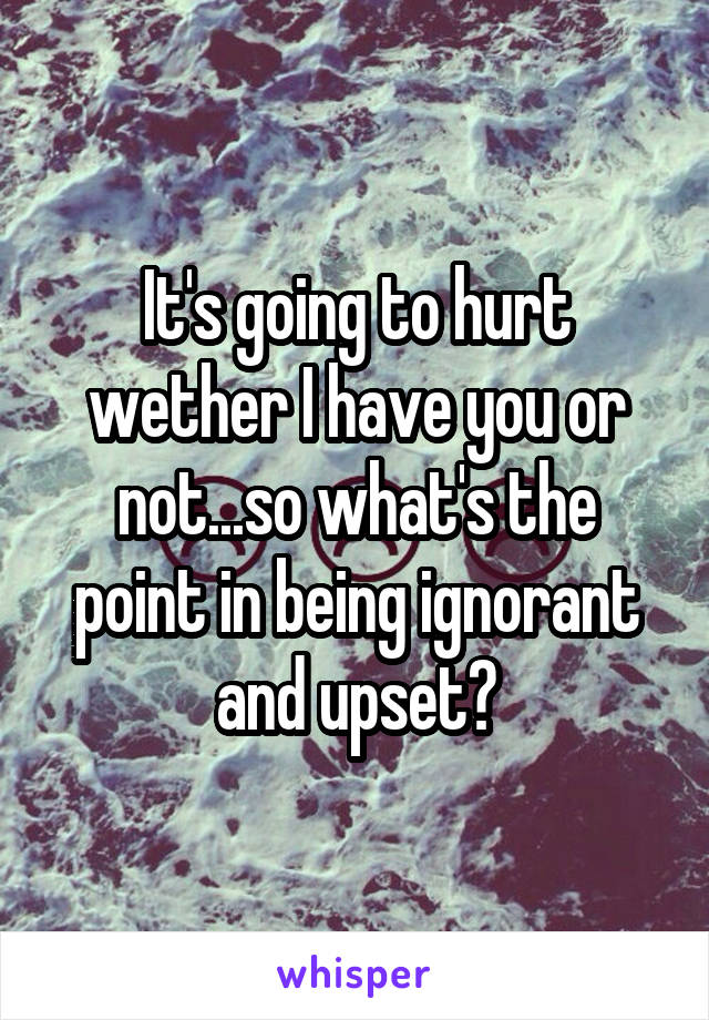 It's going to hurt wether I have you or not...so what's the point in being ignorant and upset?