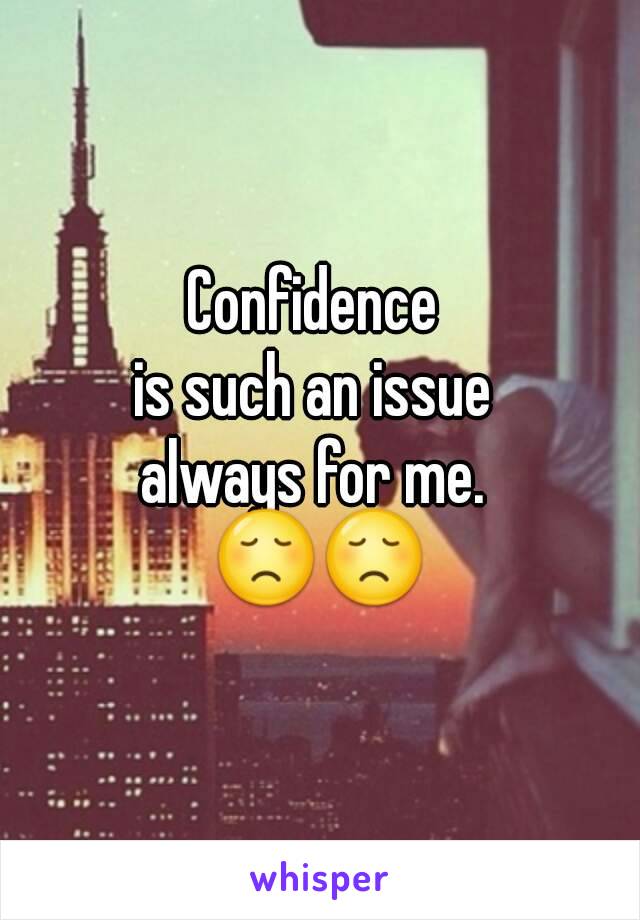 Confidence 
is such an issue 
always for me. 
😞😞