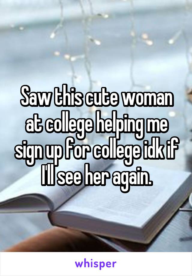 Saw this cute woman at college helping me sign up for college idk if I'll see her again.