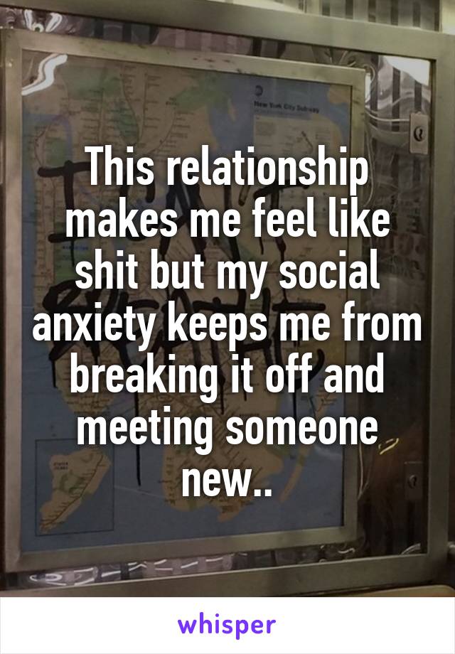 This relationship makes me feel like shit but my social anxiety keeps me from breaking it off and meeting someone new..