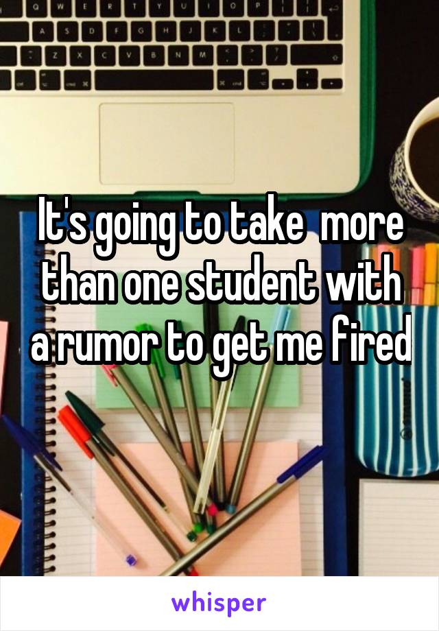It's going to take  more than one student with a rumor to get me fired 