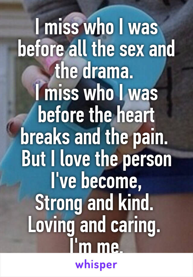 I miss who I was before all the sex and the drama. 
I miss who I was before the heart breaks and the pain. 
But I love the person I've become,
Strong and kind. 
Loving and caring. 
I'm me.