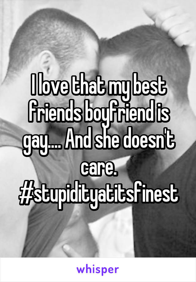 I love that my best friends boyfriend is gay.... And she doesn't care. #stupidityatitsfinest