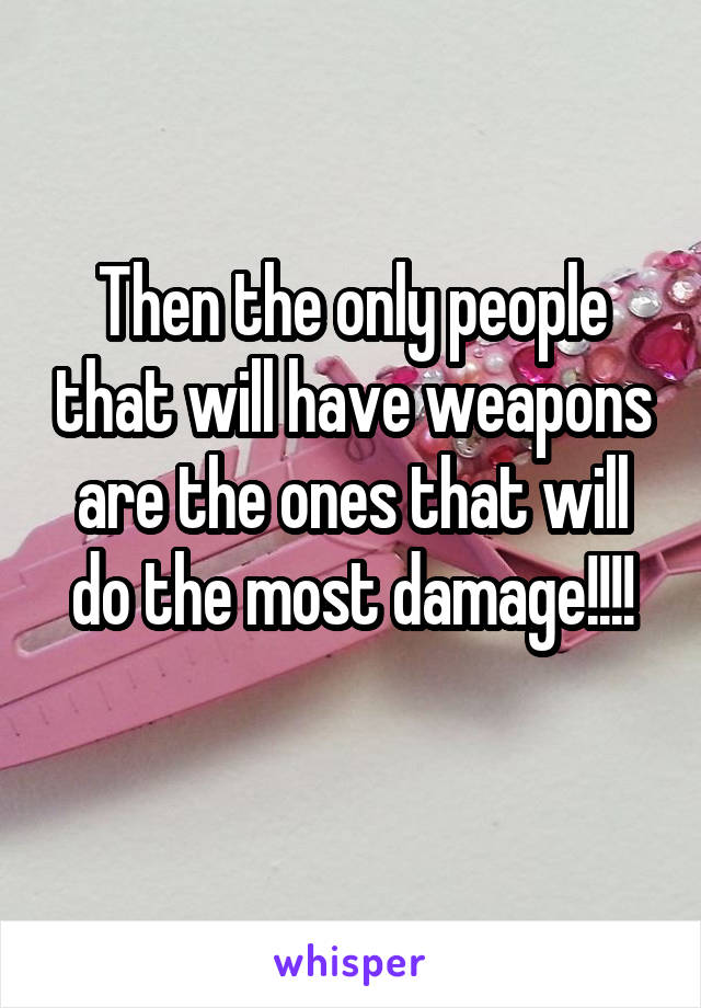 Then the only people that will have weapons are the ones that will do the most damage!!!!
