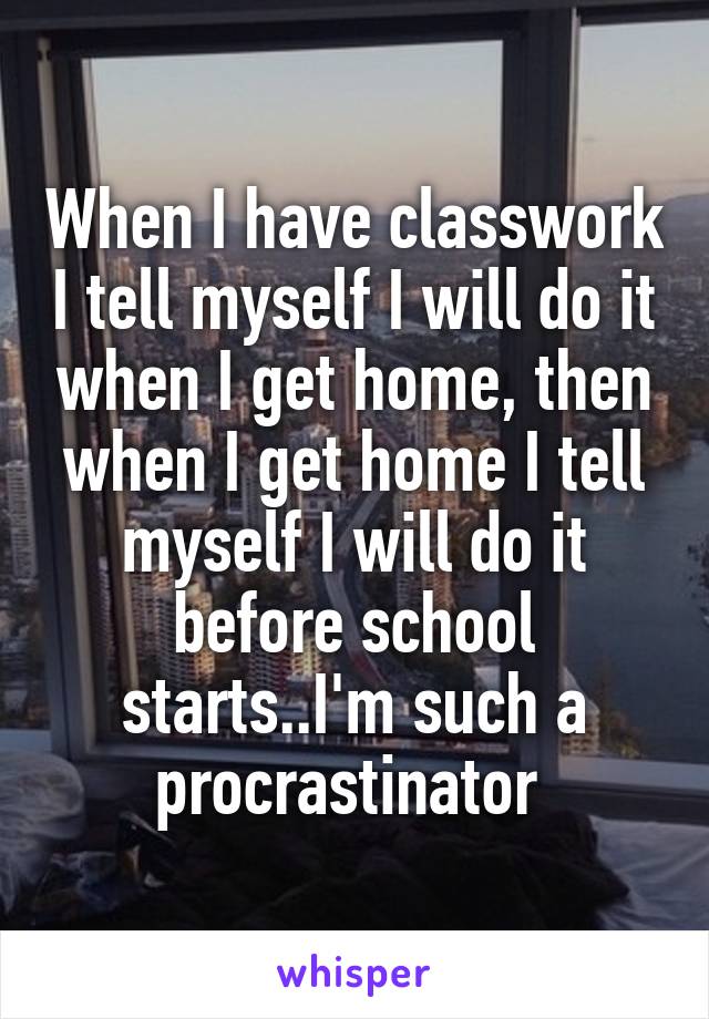 When I have classwork I tell myself I will do it when I get home, then when I get home I tell myself I will do it before school starts..I'm such a procrastinator 