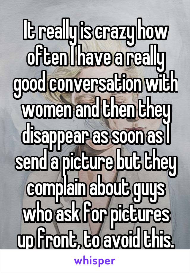 It really is crazy how often I have a really good conversation with women and then they disappear as soon as I send a picture but they complain about guys who ask for pictures up front, to avoid this.