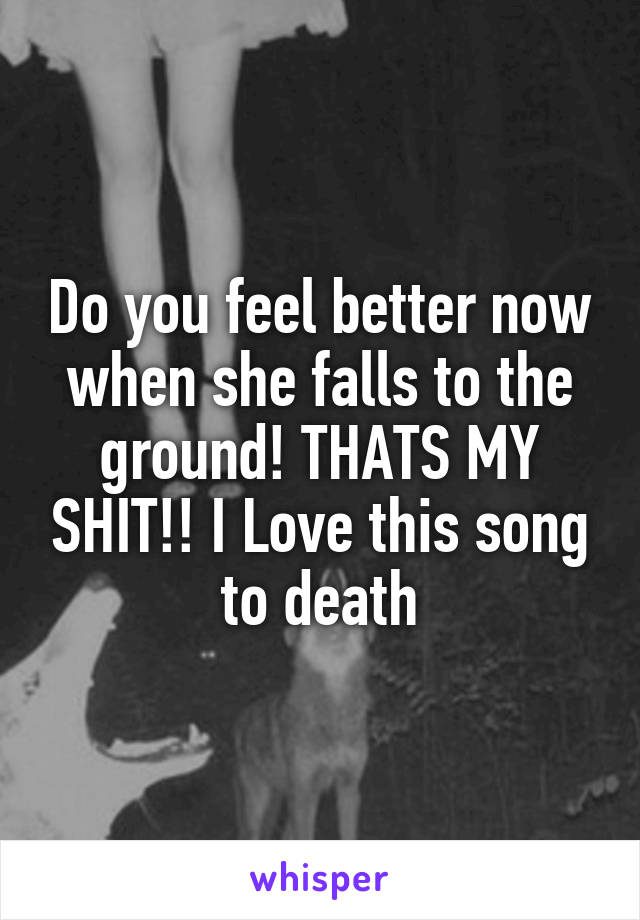 Do you feel better now when she falls to the ground! THATS MY SHIT!! I Love this song to death