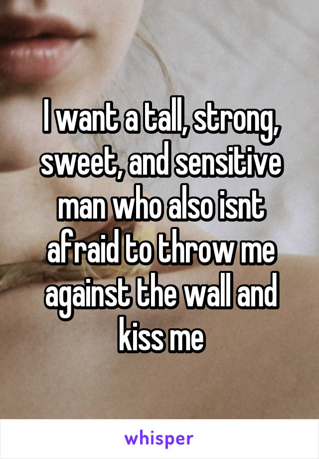 I want a tall, strong, sweet, and sensitive man who also isnt afraid to throw me against the wall and kiss me