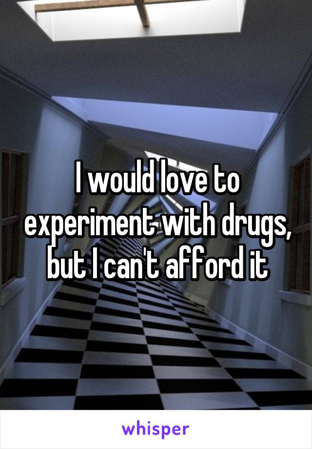 I would love to experiment with drugs, but I can't afford it