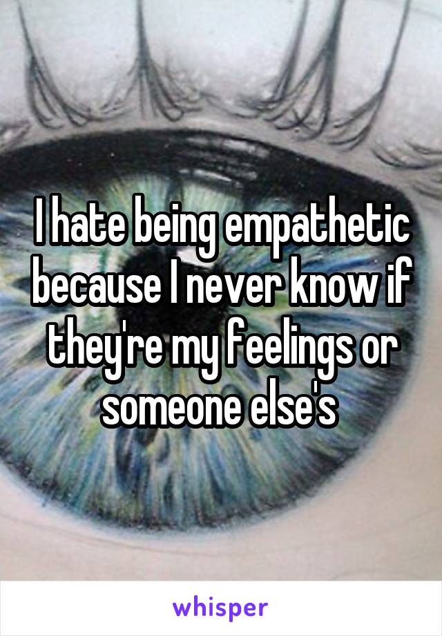 I hate being empathetic because I never know if they're my feelings or someone else's 