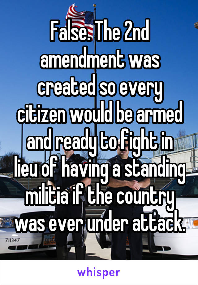 False. The 2nd amendment was created so every citizen would be armed and ready to fight in lieu of having a standing militia if the country was ever under attack. 