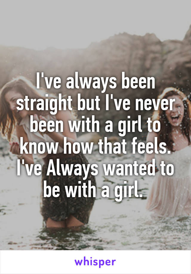 I've always been straight but I've never been with a girl to know how that feels. I've Always wanted to be with a girl. 