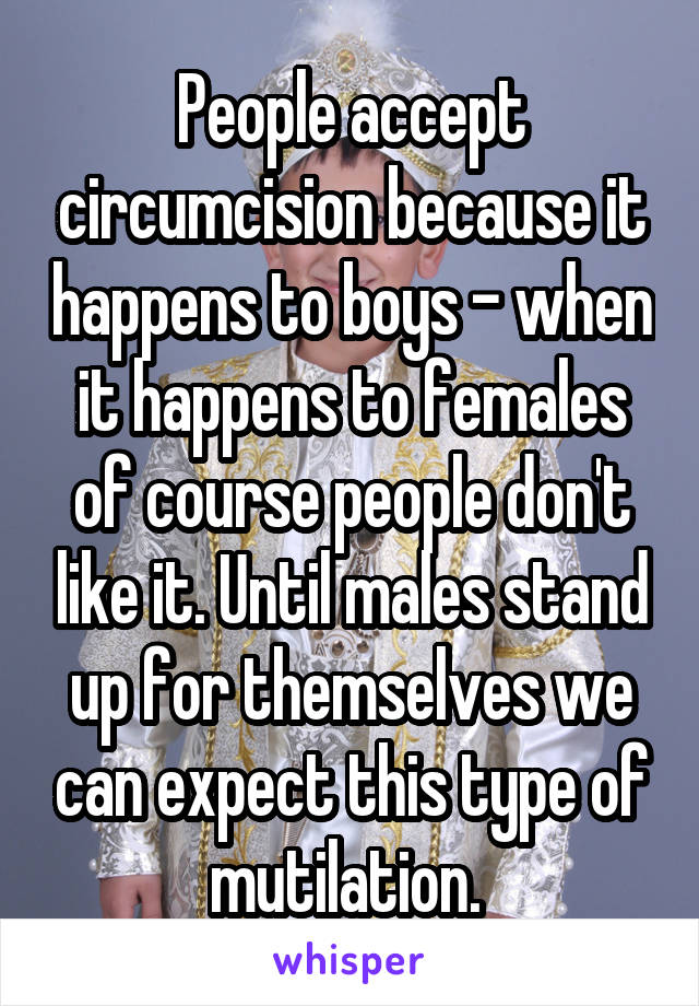 People accept circumcision because it happens to boys - when it happens to females of course people don't like it. Until males stand up for themselves we can expect this type of mutilation. 