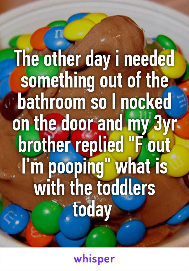 The other day i needed something out of the bathroom so I nocked on the door and my 3yr brother replied "F out I'm pooping" what is with the toddlers today 