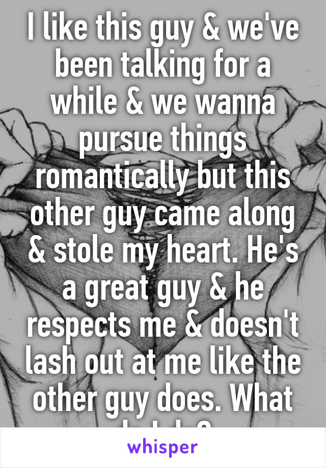 I like this guy & we've been talking for a while & we wanna pursue things romantically but this other guy came along & stole my heart. He's a great guy & he respects me & doesn't lash out at me like the other guy does. What do I do?