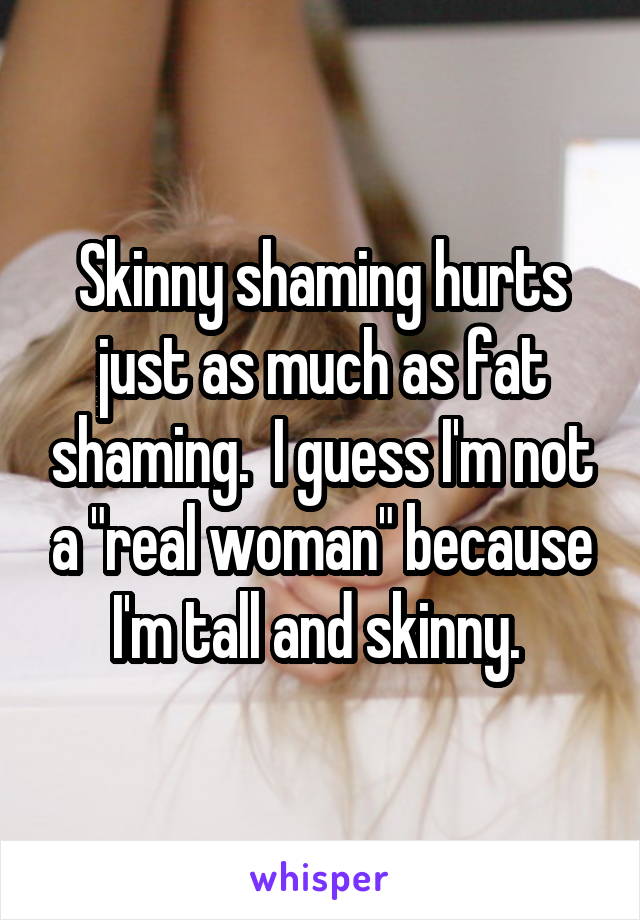 Skinny shaming hurts just as much as fat shaming.  I guess I'm not a "real woman" because I'm tall and skinny. 