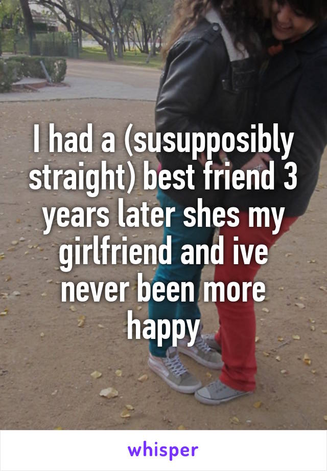 I had a (susupposibly straight) best friend 3 years later shes my girlfriend and ive never been more happy