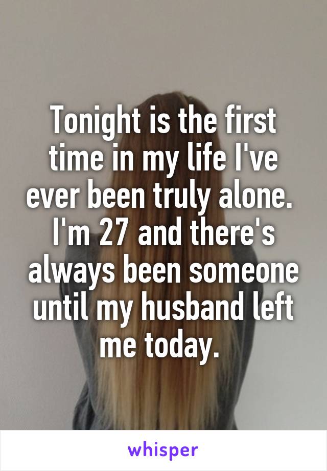 Tonight is the first time in my life I've ever been truly alone. 
I'm 27 and there's always been someone until my husband left me today. 
