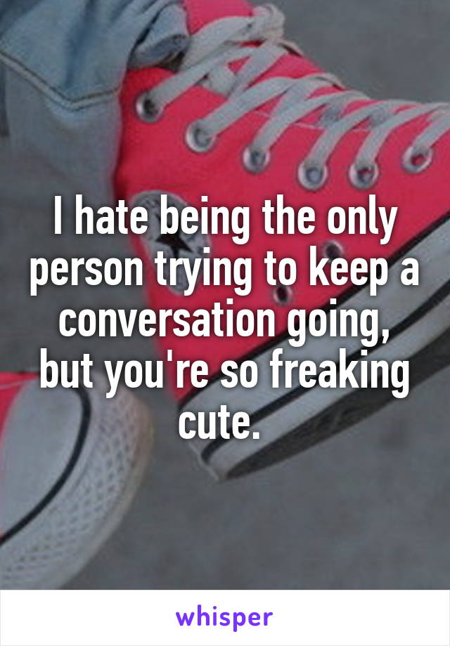 I hate being the only person trying to keep a conversation going, but you're so freaking cute. 